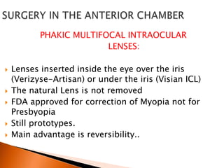 PHAKIC MULTIFOCAL INTRAOCULAR
LENSES:








Lenses inserted inside the eye over the iris
(Verizyse-Artisan) or under the iris (Visian ICL)
The natural Lens is not removed
FDA approved for correction of Myopia not for
Presbyopia
Still prototypes.
Main advantage is reversibility..

 