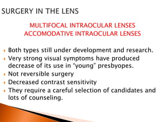 MULTIFOCAL INTRAOCULAR LENSES
ACCOMODATIVE INTRAOCULAR LENSES







Both types still under development and research.
Very strong visual symptoms have produced
decrease of its use in “young” presbyopes.
Not reversible surgery
Decreased contrast sensitivity
They require a careful selection of candidates and
lots of counseling.

 