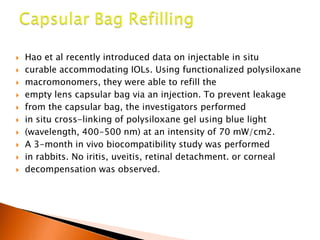 











Hao et al recently introduced data on injectable in situ
curable accommodating IOLs. Using functionalized polysiloxane
macromonomers, they were able to refill the
empty lens capsular bag via an injection. To prevent leakage
from the capsular bag, the investigators performed
in situ cross-linking of polysiloxane gel using blue light
(wavelength, 400-500 nm) at an intensity of 70 mW/cm2.
A 3-month in vivo biocompatibility study was performed
in rabbits. No iritis, uveitis, retinal detachment. or corneal
decompensation was observed.

 