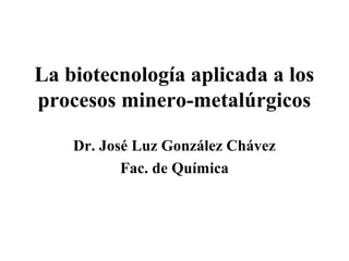 La biotecnología aplicada a los
procesos minero-metalúrgicos

    Dr. José Luz González Chávez
           Fac. de Química
 
