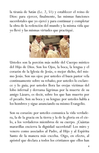 4
la tiranía de Satán (Lc. 2, 51) y establecer el reino de
Dios: para ejercer, finalmente, las mismas funciones
sacerdotales que yo ejercí y para continuar y completar
la obra de la redención del mundo y la misma vida que
yo llevé y las mismas virtudes que practiqué.
Ustedes son la porción más noble del Cuerpo místico
del Hijo de Dios. Son los Ojos, la boca, la lengua y el
corazón de la Iglesia de Jesús, o mejor dicho, del mis-
mo Jesús. Son sus ojos: por ustedes el buen pastor vela
continuamente sobre su rebaño; por ustedes lo esclare-
ce y lo guía; por ustedes llora las ovejas víctimas del
lobo infernal y derrama lágrimas por la muerte de su
amigo Lázaro, es decir, sobre los que han muerto por
el pecado. Son su boca y su lengua: por ustedes habla a
los hombres y sigue anunciando su mismo Evangelio.
Son su corazón: por ustedes comunica la vida verdade-
ra, la de la gracia en la tierra y la de la gloria en el cie-
lo, a los verdaderos miembros de su cuerpo. ¡Cuántas
maravillas encierra la dignidad sacerdotal! Los miro y
venero como asociados al Padre, al Hijo y al Espíritu
Santo de la manera más excelsa. Oigo, en efecto, al
apóstol que declara a todos los cristianos que ellos han
 