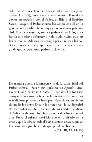 5
sido llamados a entrar en la sociedad de su Hijo Jesu-
cristo (1Jn.1-3), pero puedo decir que están llamados a
entrar en sociedad con el Padre, el Hijo y el Espíritu
Santo. Porque el Padre eterno los asocia con él en la
generación inefable de su Hijo y en su divina paterni-
dad. En cierta manera, son los padres de su Hijo, pues
les da el poder de formarlo y de darle nacimiento en
los cristianos. Además los escogió para que sean los pa-
dres de sus miembros, que son los fieles, con el encar-
go de que actuéis como padres hacia ellos.
De manera que son la imagen viva de la paternidad del
Padre celestial. ¡Sacerdote, exclama san Agustín, vica-
rio de Dios y padre de Cristo! El Hijo de Dios los hace
compartir sus más nobles perfecciones y sus acciones
más divinas: porque los hace partícipes de su condición
de mediador entre Dios y los hombres, de su dignidad
de juez soberano del universo, de su nombre y oficio
de Salvador del mundo y les da poder de ofrecer con él
a su Padre el mismo sacrificio que él le ofreció en la
cruz y que le ofrece cada día en nuestros altares, que es
la acción más grande y santa que puede realizarse.
(O.C. III, 12. 14-15)
 