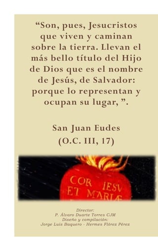7
“Son, pues, Jesucristos
que viven y caminan
sobre la tierra. Llevan el
más bello título del Hijo
de Dios que es el nombre
de Jesús, de Salvador:
porque lo representan y
ocupan su lugar, ”.
San Juan Eudes
(O.C. III, 17)
Director:
P. Álvaro Duarte Torres CJM
Diseño y compilación:
Jorge Luis Baquero - Hermes Flórez Pérez
 