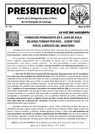 Nº 114 Mayo de 2019
LA VOZ DEL ARZOBiSPO
Este es el primer testimonio: que se vea que Jesús es el centro.
HEMOS VISITADO A …
FORMACIÓN PERMANENTE EN S. JUAN DE ÁVILA:
DEJARSE FORMAR POR DIOS… SOBRE TODO
POR EL EJERCICIO DEL MINISTERIO
«Configurarnos con Cristo nos lleva a dejarnos partir como pan que se comparte para la vida
del mundo en el camino hacia la santidad. Si no vivimos en comunión profunda y permanente con
Cristo Eucaristía, nuestro vivir no será realmente cristiano, y no tendremos vida en nosotros.
Así lo entendió y vivió san Juan de Ávila. “Un sacerdote que, bajo muchos aspectos podemos
llamar moderno, especialmente por la pluralidad de facetas que su vida ofrece a nuestra
consideración y por tanto a nuestra imitación”. “Su recia personalidad, su amor entrañable a
Jesucristo, su pasión por la Iglesia, su ardor y entrega apostólica son estímulos permanentes para
que vivamos en fidelidad la vocación a la que Dios llama a cada uno” (Mensaje Conferencia
Episcopal Española en el Vº Centenario de su nacimiento).
[…] San Juan de Ávila fue un enamorado de Jesucristo, dejándose amar por Él. Evangelizar
no es otra cosa sino contagiar esa relación de amor. Pero fue también un enamorado de la gente,
reflejando el amor de Dios para con todos. Su vida y su tiempo es para los demás. Se interesa por la
vida espiritual porque sabe que sin Dios no somos nada. Decía de él Fr. Luís de Granada, “no era
suyo, sino de aquellos que lo habían menester”. Se desvivió expropiándose de sí mismo. Vivió lo
que predicaba. Sus palabras iban acompañadas con las obras, siendo admirable su coherencia de
vida. La pobreza y el acercamiento a los pobres con austero estilo de vida son necesarios para una
efectividad evangelizadora. No concibe la misión sino en fraternidad con otros sacerdotes y laicos,
creando comunión en su entorno. Nos sorprende la cantidad y diversidad de vocaciones laicales,
consagradas y sacerdotales que promueve. Fue un auténtico Maestro de santos, definiendo la
formación permanente como un dejarse formar por Dios a través de los acontecimientos de la
vida, sobre todo por el ejercicio del ministerio, buscando siempre la voluntad de Dios con una
disponibilidad plena para cumplirla.
Queridos membros da Vida Consagrada e laicos, “sede conscientes do gran don que os
sacerdotes son para a Igrexa e para o mundo; a través do seu ministerio, o Señor segue a salvar aos
homes, a facerse presente, a santificar. Sabede agradecer a Deus, e sobre todo sede próximos aos
vosos sacerdotes coa oración e co afecto, especialmente nas dificultades, para que sexan cada vez
máis Pastores segundo o corazón de Deus”. Que a Raíña dous Apóstolos, Santiago Apóstolo e San
Xoán de Avila intercedan por nós para que en todo momento reflexemo-a realidade do Bo Pastor.»
(MONS. JULIÁN BARRIO, De la Homilía en la Misa de la Fiesta de S. Juan de Ávila,
Iglesia de S. Martín Pinario, 10-5- 2019).
PRESBITERIOBoletín de la Delegación para el Clero
del Arzobispado de Santiago
 