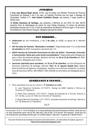 ¡NORABOA!
- A Fray Juan Manuel Buján García, O.F.M., que foi elixido novo Ministro Provincial da Provincia
Franciscana de Santiago o día 2 de maio, no Capítulo Provinvial que tivo lugar e Santiago de
Compostela. Sustitúe a Fr. José Antonio Castiñeira Chouza, que exerceu o cargo durante os
últimos anos.
- A Cáritas diocesana de Santiago, que presentou a Memoria do ano 2018. En total, 56.070
personas foron as destinatarias da acción da nosa Cáritas diocesana. O número de atencións
practicadas situouse nas 12.134. O acto de presentación da Memoria 2018 tivo lugar o 19 de xuño e
foi presidido por Jesús García Vázquez, Delegado episcopal de Cáritas.
NON ESQUECER…
• Ordenación de tres Presbíteros, o día 7 de xullo, ás 18:00, na igrexa de S. Martiño
Pinario.
• XXª Xornadas de Teoloxía: “Bautizados e enviados”. Organizadas polo I.T.C, os días 4 a 6
de setembro de 2019. Inscripcións: Secretaría do I.T.C.
• XXVIIª Semana de Formación Permanente do Clero de Galicia: “Xuventude, Comunión
e Comunicación. Retos para unha tarefa evanxelizadora”. Organizada polas Delegacións
para o Clero das dioceses galegas. Mosteiro de Poio, do 10 ao 12 de Setembro de 2019.
Inscripcións: Delegados para o Clero.
• Exercicios espirituáis para sacerdotes. Do 22 ao 27 de setembro, na Casa Diocesana de
Exercicios Espirituáis de Santiago. Director: Ilmo. Sr. D. Agustín Bujeda Sanz, Vigairo
Xeral da Diocese de Sigüenza- Guadalajara. Anotarse con suficiente antelación, na propia
Casa de Exercicios (tlfnos. 981 599637 / 981 592228) ou dirixíndose aos Delegados para o
Clero.
LEMBRAMOS E ORAMOS…
➢ Polos sacerdotes dos que se cumpre o 2º Cabodano en xullo:
- D. Juan Filgueiras Fernández (+7-7-2017), Coengo da SAMI Catedral e Párroco da
Corticela (2º Cabodano).
- D. Pedro Díaz Casteleiro (+27-7-2017). Coengo da Colexiata de A Coruña, Adscrito á
U.P. de Sta. Lucía e S. Pablo de A Coruña (2º Cabodano).
- D. Miguel Martínez Fernández (+27-7-2017), sacerdote diocesano de Astorga, Adscrito á
U.P. de Betanzos (2º Cabodano).
D.E.P.
Para estar informado de las actividades de formación permanente del Clero y de otras noticias de la Iglesia, síguenos en
http://clerocompostela.blogspot.com/
Fe de erratas : En el nº 114 de Presbiterio, en la noticia dedicada al Encuentro Diocesano de Niños, donde dice que
los niños participantes fueron más de 300, debe decir “más de 500”. En la sección “Non esquecer”, donde dice que
las Ordenaciones sacerdotales tendrán lugar “en la SAMI Catedral”, debe decir, “na igrexa de S. Martiño Pinario”.
 