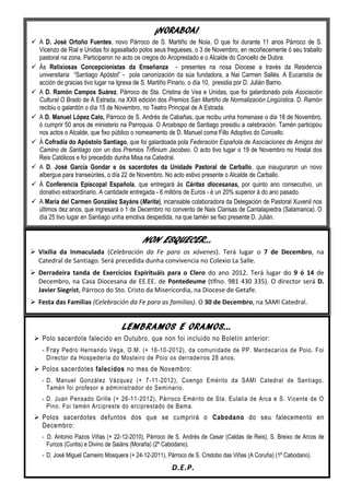 ¡NORABOA!
 A D. José Ortoño Fuentes, novo Párroco de S. Martiño de Noia. O que foi durante 11 anos Párroco de S.
  Vicenzo de Rial e Unidas foi agasallado polos seus fregueses, o 3 de Novembro, en recoñecemente ó seu traballo
  pastoral na zona. Participaron no acto os cregos do Arciprestado e o Alcalde do Concello de Dubra.
 Ás Relixiosas Concepcionistas da Enseñanza - presentes na nosa Diocese a través da Residencia
  universitaria “Santiago Apóstol” - pola canonización da súa fundadora, a Nai Carmen Sallés. A Eucaristía de
  acción de gracias tivo lugar na Igrexa de S. Martiño Pinario, o día 10, presidia por D. Julián Barrio.
 A D. Ramón Campos Suárez, Párroco de Sta. Cristina de Vea e Unidas, que foi galardonado pola Asociación
  Cultural O Brado de A Estrada, na XXII edición dos Premios San Martiño de Normalización Lingüística. D. Ramón
  recibiu o galardón o día 15 de Novembro, no Teatro Principal de A Estrada.
 A D. Manuel López Calo, Párroco de S. Andrés de Cabañas, que recibu unha homenaxe o dia 18 de Novembro,
  ó cumprir 50 anos de ministerio na Parroquia. O Arcebispo de Santiago presidiu a celebración. Tamén participou
  nos actos o Alcalde, que fixo público o nomeamento de D. Manuel coma Fillo Adoptivo do Concello.
 Á Cofradía do Apóstolo Santiago, que foi galardoada pola Federación Española de Asociaciones de Amigos del
  Camino de Santiago con un dos Premios Trifinium Jacobeo. O acto tivo lugar o 19 de Novembro no Hostal dos
  Reis Católicos e foi precedido dunha Misa na Catedral.
 A D. José García Gondar e ós sacerdotes da Unidade Pastoral de Carballo, que inauguraron un novo
  albergue para transeúntes, o día 22 de Novembro. No acto estivo presente o Alcalde de Carballo.
 Á Conferencia Episcopal Española, que entregará ás Cáritas diocesanas, por quinto ano consecutivo, un
  donativo extraordinario. A cantidade entregada - 6 millóns de Euros - é un 20% superior á do ano pasado.
 A María del Carmen González Sayáns (Marita), incansable colaboradora da Delegación de Pastoral Xuvenil nos
  últimos dez anos, que ingresará o 1 de Decembro no convento de Nais Clarisas de Cantalapiedra (Salamanca). O
  día 25 tivo lugar en Santiago unha emotiva despedida, na que tamén se fixo presente D. Julián.


                                            NON ESQUECER…
 Vixilia da Inmaculada (Celebración da Fe para os xóvenes). Terá lugar o 7 de Decembro, na
  Catedral de Santiago. Será precedida dunha convivencia no Colexio La Salle.
 Derradeira tanda de Exercicios Espirituáis para o Clero do ano 2012. Terá lugar do 9 ó 14 de
  Decembro, na Casa Diocesana de EE.EE. de Pontedeume (tlfno. 981 430 335). O director será D.
  Javier Siegrist, Párroco do Sto. Cristo da Misericordia, na Diocese de Getafe.
 Festa das Familias (Celebración da Fe para as familias). O 30 de Decembro, na SAMI Catedral.


                                    LEMBRAMOS E ORAMOS…
  Polo sacerdote falecido en Outubro, que non foi incluido no Boletín anterior:
    - Fray Pedro Hernando Vega, O.M. (+ 16-10-2012), da comunidade de PP. Merdecarios de Poio. Foi
      Director da Hospedería do Mosteiro de Poio os derradeiros 28 anos.
  Polos sacerdotes falecidos no mes de Novembro:
    - D. Manuel González Vázquez (+ 7-11-2012), Coengo Emérito da SAMI Catedral de Santiago.
      Tamén foi profesor e administrador do Seminario.
    - D. Juan Pensado Grille (+ 26-11-2012), Párroco Emérito de Sta. Eulalia de Arca e S. Vicente de O
      Pino. Foi tamén Arcipreste do arciprestado de Bama.
  Polos sacerdotes defuntos dos que se cumprirá o Cabodano do seu falecemento en
   Decembro:
    - D. Antonio Pazos Viñas (+ 22-12-2010), Párroco de S. Andrés de Cesar (Caldas de Reis), S. Breixo de Arcos de
      Furcos (Cuntis) e Divino de Saiáns (Moraña) (2º Cabodano).
    - D. José Miguel Carneiro Mosquera (+ 24-12-2011), Párroco de S. Cristobo das Viñas (A Coruña) (1º Cabodano).
                                                        D.E.P.
 
