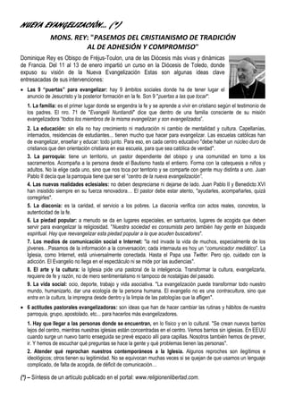 NUEVA EVANGELIZACIÓN… (*)
              MONS. REY: "PASEMOS DEL CRISTIANISMO DE TRADICIÓN
                       AL DE ADHESIÓN Y COMPROMISO"
Dominique Rey es Obispo de Fréjus-Toulon, una de las Diócesis más vivas y dinámicas
de Francia. Del 11 al 13 de enero impartió un curso en la Diócesis de Toledo, donde
expuso su visión de la Nueva Evangelización Estas son algunas ideas clave
entresacadas de sus intervenciones:
 Las 9 “puertas” para evangelizar: hay 9 ámbitos sociales donde ha de tener lugar el
  anuncio de Jesucristo y la posterior formación en la fe. Son 9 "puertas a las que tocar":
   1. La familia: es el primer lugar donde se engendra la fe y se aprende a vivir en cristiano según el testimonio de
   los padres. El nro. 71 de "Evangelii Nuntiandii" dice que dentro de una familia consciente de su misión
   evangelizadora “todos los miembros de la misma evangelizan y son evangelizados”.
   2. La educación: sin ella no hay crecimiento ni maduración ni cambio de mentalidad y cultura. Capellanías,
   internados, residencias de estudiantes... tienen mucho que hacer para evangelizar. Las escuelas católicas han
   de evangelizar, enseñar y educar: todo junto. Para eso, en cada centro educativo "debe haber un núcleo duro de
   cristianos que den orientación cristiana en esa escuela, para que sea católica de verdad".
   3. La parroquia: tiene un territorio, un pastor dependiente del obispo y una comunidad en torno a los
   sacramentos. Acompaña a la persona desde el Bautismo hasta el entierro. Forma con la catequesis a niños y
   adultos. No la elige cada uno, sino que nos toca por territorio y se comparte con gente muy distinta a uno. Juan
   Pablo II decía que la parroquia tiene que ser el “centro de la nueva evangelización”.
   4. Las nuevas realidades eclesiales: no deben despreciarse ni dejarse de lado. Juan Pablo II y Benedicto XVI
   han insistido siempre en su fuerza renovadora… El pastor debe estar atento, "ayudarles, acompañarles, quizá
   corregirles".
   5. La diaconía: es la caridad, el servicio a los pobres. La diaconía verifica con actos reales, concretos, la
   autenticidad de la fe.
   6. La piedad popular: a menudo se da en lugares especiales, en santuarios, lugares de acogida que deben
   servir para evangelizar la religiosidad. "Nuestra sociedad es consumista pero también hay gente en búsqueda
   espiritual. Hay que reevangelizar esta piedad popular a la que acuden buscadores".
   7. Los medios de comunicación social e Internet: "la red invade la vida de muchos, especialmente de los
   jóvenes…Pasamos de la información a la conversación; cada internauta es hoy un “comunicador mediático”. La
   Iglesia, como Internet, está universalmente conectada. Hasta el Papa usa Twitter. Pero ojo, cuidado con la
   adicción. El Evangelio no llega en el espectáculo ni se mide por las audiencias".
   8. El arte y la cultura: la Iglesia pide una pastoral de la inteligencia. Transformar la cultura, evangelizarla,
   requiere de fe y razón, no de mero sentimentalismo ni tampoco de nostalgias del pasado.
   9. La vida social: ocio, deporte, trabajo y vida asociativa. "La evangelización puede transformar todo nuestro
   mundo, humanizarlo, dar una ecología de la persona humana. El evangelio no es una contracultura, sino que
   entra en la cultura, la impregna desde dentro y la limpia de las patologías que la afligen".
 6 actitudes pastorales evangelizadoras: son ideas que han de hacer cambiar las rutinas y hábitos de nuestra
  parroquia, grupo, apostolado, etc... para hacerlos más evangelizadores.
   1. Hay que llegar a las personas donde se encuentran, en lo físico y en lo cultural. "Se crean nuevos barrios
   lejos del centro, mientras nuestras iglesias están concentradas en el centro. Vemos barrios sin iglesias. En EEUU
   cuando surge un nuevo barrio enseguida se prevé espacio allí para capillas. Nosotros también hemos de prever,
   ir. Y hemos de escuchar qué preguntas se hace la gente y qué problemas tienen las personas".
   2. Atender qué reprochan nuestros contemporáneos a la Iglesia. Algunos reproches son ilegítimos e
   ideológicos; otros tienen su legitimidad. No se equivocan muchas veces si se quejan de que usamos un lenguaje
   complicado, de falta de acogida, de déficit de comunicación…

(*) – Síntesis de un artículo publicado en el portal: www.religionenlibertad.com.
 