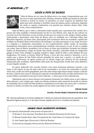 IN MEMORIAM…(*)
                                    ADIÓS A PEPE DE MUROS
                 “Veño de Muros de ver como lle daban terra a un amigo. Comprenderán que o de
                 dar terra é unha expresión máis, obsoleta, alomenos dende que (tamén ós máis dos
                 mortos) os meten en nichos, en panteóns, ou neses arquivos de dubidoso bon
                 gusto que tanto abundan e semellan caixas de zapatos, grises, anónimas, daquelas
                 de cando os zapatos vendianchos cun pauciño pra estiralos dentro deles. Veño
                 triste, como comprenderán.
       Pepe de Muros, que é como o coñeciamos todos aqueles que o queriamos ben, moitos, foi a
persoa que máis saudable e hixienicamente me fixo rir nos últimos anos, logo de nos coñecer no
Carretas ou no San Clemente, xa non recordo cál, dos que era, como eu o son, amigo e cliente asiduo.
Coñeciamolo e queriamolo como Pepe de Muros, pero en realidade era o Revendo Padre José
Marcelino Figueiras, un home culto, preocupado polo acontencer diario da sociedade, capelán dos
acollidos no Hospital Clínico Universitario de Santiago e con dúas parroquias ó seu cargo, bo lector
e a simpatía e a bonhomía conxuntadas no seu comportamento cotián; tamén un sacerdote
formalmente heterodoxo, pero conceptualmente ortodoxo coma poucos eu vin. Aí non se andaba
con coñas. Pepe de Muros, presbítero, cría en Deus, no Deus que predicaba. Formado nos Estados
Unidos de Norteamérica, amigo do finado Don Emilio Gonzalez, coñecedor fondo da emigración
galega en Nova York, trilingüe en galego, español e inglés, aínda lle daba a máis idiomas dos que
imaginamos. Foi tamén o cronista oficial de Muros, a terra dos seus amores e desvelos, e así se
explica que a igrexa de San Pedro estivera petadiña de xente que o quería e se laiaba do seu
pasamento. Reservaran, na igrexa, prazas pra os oitenta cregos que avisaran da súa asistenza,
empezando polo arcebispo, solprendidos todos pola súa desaparición, levado dun coma diábetico
co que ninguén contaba.
       Eu quero dedicarlle este recordo mínimo, esta cativa homenaxe póstuma, traendo o seu
nome a este espazo no que de xeito cotiá el me encontraba e, ás veces, me comentaba o escrito,
entre risas, cando non entre gargalladas, pois tiña unha chispa especial pra atopar sempre o lado bo
da vida, o lado bo das cousas e unha gracia especial e intransferible como narrador de historias. Era
un dos millores narradores orais que eu levo coñecido… e miren que os levo coñecido bos.
       Admítanme pois os meus lectores esta pequena homenaxe tan válida coma as que calquera
deles adicaría a eses amigos que, cando nos deixan, producen unha sensación de perda ou mesmo
de orfandade. Así, no nome de Pepe de Muros, sintetizamos os de todos eles, pois a dor e a mesma, o
mesmo é o baleiro, en todos nós, cando alguén tan boa xente coma Pepe se nos vai”.
                                                                                        Alfredo Conde
                                                    Escritor, Premio Nadal e Nacional de Literatura

(*) - Artículo publicado en El Correo Gallego (21-1-2013) con motivo do falecimento do sacerdote D. José
Marcelino Figueras García, A. P. de Liñaio e Gonte, Capelán do C.H.U.S. e Confesor da Catedral.



                          ORAMOS POLOS SACERDOTES ENFERMOS…
   En especial, desexámoslle unha pronta recuperación a:
     - D. Braulio F. Arce San Juan, Presidente de la Comisión Diocesana de Arte Sacra.
      - D. Manuel Canedo Nimo, Adm. Parroquial de Sto. Tomé Ames e S. Cristovo de Tapia.
      - D. José Capelo Agra, Párroco de S. Pedro de Domaio.
      - D. José García Campaña, Párroco de Sta. María de Portonovo.
 