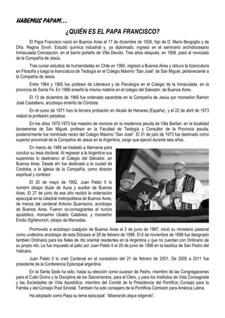 HABEMUS PAPAM…
                             ¿QUIÉN ES EL PAPA FRANCISCO?
        El Papa Francisco nació en Buenos Aires el 17 de diciembre de 1936, hijo de D. Mario Bergoglio y de
Dña. Regina Sívori. Estudió química industrial y, ya diplomado, ingresó en el seminario archidiocesano
Inmaculada Concepción, en el barrio porteño de Villa Devoto. Tres años después, en 1958, pasó al noviciado
de la Compañía de Jesús.
        Tras cursar estudios de humanidades en Chile en 1960, regresó a Buenos Aires y obtuvo la licenciatura
en Filosofía y luego la licenciatura de Teología en el Colegio Máximo “San José” de San Miguel, perteneciente a
la Compañía de Jesús.
        Entre 1964 y 1965 fue profesor de Literatura y de Psicología en el Colegio de la Inmaculada, en la
provincia de Santa Fe. En 1966 enseñó la misma materia en el colegio del Salvador, de Buenos Aires.
       El 13 de diciembre de 1969 fue ordenado sacerdote en la Compañía de Jesús por monseñor Ramón
José Castellano, arzobispo emérito de Córdoba.
         En el curso de 1971 hizo la tercera probación en Alcalá de Henares (España), y el 22 de abril de 1973
realizó la profesión perpetua.
        En los años 1972-1973 fue maestro de novicios en la residencia jesuita de Villa Barilari, en la localidad
bonaerense de San Miguel, profesor en la Facultad de Teología y Consultor de la Provincia jesuita;
posteriormente fue nombrado rector del Colegio Máximo “San José”. El 31 de julio de 1973 fue destinado como
superior provincial de la Compañía de Jesús en la Argentina, cargo que ejerció durante seis años.
        En marzo de 1986 se trasladó a Alemania para
concluir su tesis doctoral. Al regresar a la Argentina sus
superiores lo destinaron al Colegio del Salvador, en
Buenos Aires. Desde ahí fue destinado a la ciudad de
Córdoba, a la iglesia de la Compañía, como director
espiritual y confesor.
        El 20 de mayo de 1992, Juan Pablo II lo
nombró obispo titular de Auca y auxiliar de Buenos
Aires. El 27 de junio de ese año recibió la ordenación
episcopal en la catedral metropolitana de Buenos Aires,
de manos del cardenal Antonio Quarracino, arzobispo
de Buenos Aires. Fueron co-consagrantes el nuncio
apostólico, monseñor Ubaldo Calabresi, y monseñor
Emilio Ogñénovich, obispo de Mercedes.
       Promovido a arzobispo coadjutor de Buenos Aires el 3 de junio de 1997, inició su ministerio pastoral
como undécimo arzobispo de esta Diócesis el 28 de febrero de 1998. El 6 de noviembre de 1998 fue designado
también Ordinario para los fieles de rito oriental residentes en la Argentina y que no cuentan con Ordinario de
su propio rito. Le fue impuesto el palio por Juan Pablo II el 29 de junio de 1998 en la basílica de San Pedro del
Vaticano.
       Juan Pablo II lo creó Cardenal en el consistorio del 21 de febrero de 2001. De 2005 a 2011 fue
presidente de la Conferencia Episcopal argentina.
        En la Santa Sede ha sido, hasta su elección como sucesor de Pedro, miembro de las Congregaciones
para el Culto Divino y la Disciplina de los Sacramentos, para el Clero, y para los Institutos de Vida Consagrada
y las Sociedades de Vida Apostólica; miembro del Comité de la Presidencia del Pontificio Consejo para la
Familia y del Consejo Post Sinodal. También ha sido consejero de la Pontificia Comisión para América Latina.
        Ha adoptado como Papa su lema episcopal: “Miserando atque eligendo”.
 