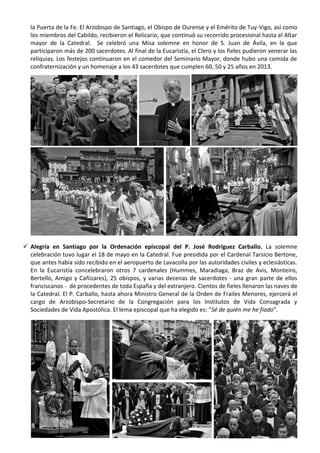 la Puerta de la Fe. El Arzobispo de Santiago, el Obispo de Ourense y el Emérito de Tuy-Vigo, así como
los miembros del Cabildo, recibieron el Relicario, que continuó su recorrido procesional hasta el Altar
mayor de la Catedral. Se celebró una Misa solemne en honor de S. Juan de Ávila, en la que
participaron más de 200 sacerdotes. Al final de la Eucaristía, el Clero y los fieles pudieron venerar las
reliquias. Los festejos continuaron en el comedor del Seminario Mayor, donde hubo una comida de
confraternización y un homenaje a los 43 sacerdotes que cumplen 60, 50 y 25 años en 2013.

 Alegría en Santiago por la Ordenación episcopal del P. José Rodríguez Carballo. La solemne
celebración tuvo lugar el 18 de mayo en la Catedral. Fue presidida por el Cardenal Tarsicio Bertone,
que antes había sido recibido en el aeropuerto de Lavacolla por las autoridades civiles y eclesiásticas.
En la Eucaristía concelebraron otros 7 cardenales (Hummes, Maradiaga, Braz de Avis, Monteiro,
Bertello, Amigo y Cañizares), 25 obispos, y varias decenas de sacerdotes - una gran parte de ellos
franciscanos - de procedentes de toda España y del extranjero. Cientos de fieles llenaron las naves de
la Catedral. El P. Carballo, hasta ahora Ministro General de la Orden de Frailes Menores, ejercerá el
cargo de Arzobispo-Secretario de la Congregación para los Institutos de Vida Consagrada y
Sociedades de Vida Apostólica. El lema episcopal que ha elegido es: “Sé de quién me he fiado”.
 