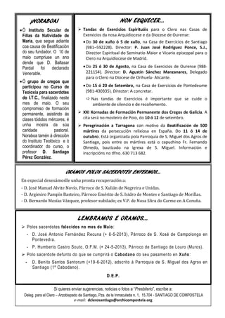 LEMBRAMOS E ORAMOS…
 Polos sacerdotes falecidos no mes de Maio:
- D. José Antonio Fernández Recuna (+ 6-5-2013), Párroco de S. Xosé de Campolongo en
Pontevedra.
- P. Humberto Castro Souto, O.F.M. (+ 24-5-2013), Párroco de Santiago de Louro (Muros).
 Polo sacerdote defunto do que se cumprirá o Cabodano do seu pasamento en Xuño:
- D. Benito Santos Santorum (+19-6-2012), adscrito á Parroquia de S. Miguel dos Agros en
Santiago (1º Cabodano).
D.E.P.
NON ESQUECER…
 Tandas de Exercicios Espirituáis para o Clero nas Casas de
Exerxicios da nosa Arquidiocese e da Diocese de Ourense:
Do 30 de xuño ó 5 de xullo, na Casa de Exercicios de Santiago
(981–592228). Director: P. Juan José Rodríguez Ponce, S.J.,
Director Espiritual do Seminatio Maior e Vicario episcopal para o
Clero na Arquidiocese de Madrid.
Do 25 ó 30 de Agosto, na Casa de Exercicios de Ourense (988-
221154). Director: D. Agustín Sánchez Manzanares, Delegado
para o Clero na Diocese de Orihuela- Alicante.
Do 15 ó 20 de Setembro, na Casa de Exercicios de Pontedeume
(981-430335). Director: A concretar.
 Nas tandas de Exercicios é importante que se cuide o
ambiente de silencio e de recollemento.
 XXI Xornadas de Formación Permanente dos Cregos de Galicia. A
cita será no mosteiro de Poio, do 10 ó 12 de setembro.
 Peregrinación a Tarragona con motivo da Beatificación de 500
mártires da persecución relixiosa en España. Do 11 ó 14 de
outubro. Está organizada pola Parroquia de S. Miguel dos Agros de
Santiago, pois entre os mártires está o capuchino Fr. Fernando
Olmedo, bautizado na igrexa de S. Miguel. Información e
inscripcións no tlfno. 630 713 682.
¡NORABOA!
Ó Instituto Secular de
Fillas da Natividade de
María, que segue adiante
coa causa de Beatificación
do seu fundador. O 10 de
maio cumpriuse un ano
dende que D. Baltasar
Pardal foi declarado
Venerable.
Ó grupo de cregos que
participou no Curso de
Teoloxía para sacerdotes
do I.T.C., finalizado neste
mes de maio. O seu
compromiso de formación
permanente, asistindo ás
clases tódolos mércores, é
unha mostra da súa
caridade pastoral.
Noraboa tamén á dirección
do Instituto Teolóxico e ó
coordinador do curso, o
profesor D. Santiago
Pérez González.
Si quieres enviar sugerencias, noticias o fotos a “Presbiterio”, escríbe a:
Deleg. para el Clero – Arzobispado de Santiago, Pza. de la Inmaculada n. 1, 15.704 - SANTIAGO DE COMPOSTELA
e-mail: dclerosantiago@archicompostela.org
ORAMOS POLOS SACERDOTES ENFERMOS…
En especial dexesámoslle unha pronta recuperación a:
- D. José Manuel Alvite Novío, Párroco de S. Xulián de Negreira e Unidas.
- D. Argimiro Pampín Basteiro, Párroco Emérito de S. Isidro de Montes e Santiago de Morillas.
- D. Bernardo Mesías Vázquez, profesor xubilado; ex V.P. de Nosa Sñra do Carme en A Coruña.
 
