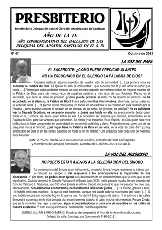 PRESBITERIO
Boletín de la Delegación para el Clero del Arzobispado de Santiago

AÑO DE LA FE
AÑO CONMEMORATIVO DEL HALLAZGO DE LAS
RELIQUIAS DEL APÓSTOL SANTIAGO EN EL S. IX
Nº 47

Octubre de 2013

LA VOZ DEL PAPA
EL SACERDOTE: ¿CÓMO PUEDE PREDICAR SI ANTES
NO HA ESCUCHADO EN EL SILENCIO LA PALABRA DE DIOS?
“Quisiera destacar algunos aspectos de vuestra vida de comunidad. […] La primera cosa es
escuchar la Palabra de Dios. La Iglesia es esto: la comunidad… que escucha con fe y con amor al Señor que
habla. […] Pienso que todos podemos mejorar un poco en este aspecto: convertirnos todos en mejores oyentes de
la Palabra de Dios, para ser menos ricos de nuestras palabras y más ricos de sus Palabras. Pienso en el
sacerdote, que tiene la tarea de predicar. ¿Cómo puede predicar si antes no ha abierto su corazón, no ha
escuchado, en el silencio, la Palabra de Dios? Fuera estas homilías interminables, aburridas, de las cuales no
se entiende nada. […] Y pienso en los catequistas, en todos los educadores: si su corazón no está caldeado por la
Palabra, ¿cómo pueden caldear el corazón de los demás, de los niños, los jóvenes, los adultos? No es suficiente
leer la Sagrada Escritura, es necesario escuchar a Jesús que habla en ella: es precisamente Jesús quien
habla en la Escritura, es Jesús quien habla en ella. Es necesario ser antenas que reciben, sintonizadas en la
Palabra de Dios, para ser antenas que transmiten. Se recibe y se transmite. Es el Espíritu de Dios quien hace viva
la Escritura, la hace comprender en profundidad, en su sentido auténtico y pleno. Preguntémonos, como una de las
preguntas hacia el Sínodo: ¿qué lugar tiene la Palabra de Dios en mi vida, en la vida de cada día? ¿Estoy
sintonizado en Dios o en las tantas palabras de moda o en mí mismo? Una pregunta que cada uno de nosotros
debe hacerse”.
(SANTO PADRE FRANCISCO, Del Discurso al Clero, personas de Vida Consagrada
y miembros de Consejos Pastorales, Catedral de S. Rufino, Asís 4-10-2013).

HEMOS VISITADO A …

LA VOZ DEL ARZOBISPO

NO PODÉIS ESTAR AJENOS A LA CELEBRACIÓN DEL SÍNODO
“La convocatoria del Sínodo es un instrumento, un medio. Ahora, lo que realmente yo intento con
el Sínodo es recoger o dar respuesta a las preocupaciones e inquietudes de mis
diocesanos. Y, por tanto, no podéis estar ajenos a la celebración de un acontecimiento que yo creo que es tan
significativo. Cuando convocó el Concilio Vaticano II el Beato Juan XXIII, había pasado mucho tiempo después del
Concilio Vaticano I. Nosotros, son 100 años [desde el último Sínodo diocesano] lo que ha pasado. Yo creo que,
efectivamente, necesitábamos encontrarnos, necesitábamos reflexionar juntos. […] Es mucho, gracias a Dios,
- lo habéis visto esta mañana - lo que se está haciendo, aunque nos quede todavía muchísimo por hacer. […] O
¿no habéis encontrado novedad hoy en lo que se nos ha dicho? Estoy seguro de que sí. Y si salimos a las calles
de nuestra existencia, en la vida de cada día, encontraremos todavía, si cabe, mucha más novedad. Porque Cristo,
que es la novedad hoy, ayer y siempre, sigue acompañándonos a cada uno de nosotros en las calles de
nuestra existencia. Y esto es lo que fortalece, ciertamente, nuestra esperanza”.

ECOS DEL PRESBITERIO…
(MONS. JULIÁN BARRIO BARRIO, Palabras de despedida al final de la Asamblea diocesana,
Colegio La salle, Santiago de Compostela 5-10-2013).

 