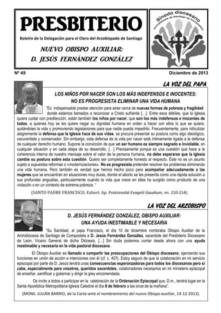 PRESBITERIO
Boletín de la Delegación para el Clero del Arzobispado de Santiago

NUEVO OBISPO AUXILIAR:
D. JESÚS FERNÁNDEZ GONZÁLEZ
Nº 49

Diciembre de 2013

LA VOZ DEL PAPA
LOS NIÑOS POR NACER SON LOS MÁS INDEFENSOS E INOCENTES:
NO ES PROGRESISTA ELIMINAR UNA VIDA HUMANA
“Es indispensable prestar atención para estar cerca de nuevas formas de pobreza y fragilidad

donde estamos llamados a reconocer a Cristo sufriente […]. Entre esos débiles, que la Iglesia
quiere cuidar con predilección, están también los niños por nacer, que son los más indefensos e inocentes de
todos, a quienes hoy se les quiere negar su dignidad humana en orden a hacer con ellos lo que se quiera,
quitándoles la vida y promoviendo legislaciones para que nadie pueda impedirlo. Frecuentemente, para ridiculizar
alegremente la defensa que la Iglesia hace de sus vidas, se procura presentar su postura como algo ideológico,
oscurantista y conservador. Sin embargo, esta defensa de la vida por nacer está íntimamente ligada a la defensa
de cualquier derecho humano. Supone la convicción de que un ser humano es siempre sagrado e inviolable, en
cualquier situación y en cada etapa de su desarrollo. […] Precisamente porque es una cuestión que hace a la
coherencia interna de nuestro mensaje sobre el valor de la persona humana, no debe esperarse que la Iglesia
cambie su postura sobre esta cuestión. Quiero ser completamente honesto al respecto. Éste no es un asunto
sujeto a supuestas reformas o «modernizaciones». No es progresista pretender resolver los problemas eliminando
una vida humana. Pero también es verdad que hemos hecho poco para acompañar adecuadamente a las
mujeres que se encuentran en situaciones muy duras, donde el aborto se les presenta como una rápida solución a
sus profundas angustias, particularmente cuando la vida que crece en ellas ha surgido como producto de una
violación o en un contexto de extrema pobreza. “
(SANTO PADRE FRANCISCO, Exhort. Ap. Postsinodal Evagelii Gaudium, nn. 210-214).

LA VOZ DEL ARZOBISPO

HEMOS VISITADO A …
D. JESÚS FERNÁNDEZ GONZÁLEZ, OBISPO AUXILIAR:
UNA AYUDA INESTIMABLE Y NECESARIA

“Su Santidad, el papa Francisco, el día 10 de diciembre nombraba Obispo Auxiliar de la
Archidiócesis de Santiago de Compostela a D. Jesús Fernández González, sacerdote del Presbiterio Diocesano
de León, Vicario General de dicha Diócesis. […] Sin duda podemos contar desde ahora con una ayuda
inestimable y necesaria en la vida pastoral diocesana.
El Obispo Auxiliar es llamado a compartir las preocupaciones del Obispo diocesano, ejerciendo sus
funciones en unión de acción e intenciones con él (cf. c. 407). Estoy seguro de que la colaboración en mi servicio
episcopal por parte de D. Jesús tendrá unas consecuencias esperanzadoras para todos los diocesanos pero si
cabe, especialmente para vosotros, queridos sacerdotes, colaboradores necesarios en mi ministerio episcopal
de enseñar, santificar y gobernar y dirigir la grey encomendada.
Os invito a todos a participar en la celebración de la Ordenación Episcopal que, D.m., tendrá lugar en la
Santa DEL PRESBITERIO…
ECOSApostólica Metropolitana Iglesia Catedral el día 8 de febrero a las once de la mañana”.
(MONS. JULIÁN BARRIO, de la Carta ante el nombramiento del nuevo Obispo auxiliar, 14-12-2013).

 