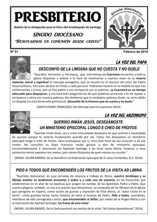 PRESBITERIO
Boletín de la Delegación para el Clero del Arzobispado de Santiago

SÍNODO DIOCESANO:
“Renovarnos en comunión desde cristo”
Nº 51

Febrero de 2014

LA VOZ DEL PAPA
DESCONFÍO DE LA LIMOSNA QUE NO CUESTA Y NO DUELE
“Queridos hermanos y hermanas, que este tiempo de Cuaresma encuentre a toda la
Iglesia dispuesta y solícita a la hora de testimoniar a cuantos viven en la miseria
material, moral y espiritual el mensaje evangélico, que se resume en el anuncio del amor del Padre
misericordioso, listo para abrazar en Cristo a cada persona. Podremos hacerlo en la medida en que nos
conformemos a Cristo, que se hizo pobre y nos enriqueció con su pobreza. La Cuaresma es un tiempo
adecuado para despojarse; y nos hará bien preguntarnos de qué podemos privarnos a fin de ayudar y
enriquecer a otros con nuestra pobreza. No olvidemos que la verdadera pobreza duele: no sería válido
un despojo sin esta dimensión penitencial. Desconfío de la limosna que no cuesta y no duele.”
(SANTO PADRE FRANCISCO, Del Mensaje para la Cuaresma 2014).

LA VOZ DEL ARZOBISPO
QUERIDO IRMÁN JESÚS, DESEXÁMOSTE
UN MINISTERIO EPISCOPAL LONGO E CHEO DE FROITOS
“Querido irmán Jesús, ves a unha comunidade diocesana en que sentirás a necesidade
de querela porque te sentirás fondamente querido por ela. Todos che desexamos un ministerio
episcopal longo e cheo de froitos. Deus preocúpase por ti, mira pola forza da túa vocación e da túa
misión. Na comuñón co Papa Francisco recibe gozoso o don do ministerio episcopal.
Encomendámosche á intercesión do Apóstolo Santiago e da Virxe Santa María. Vivamos a nosa
HEMOS VISITADO A aos medos, pois somos discípulos de quen venceu ou mundo.”
existencia menos expostos …
(MONS. JULIÁN BARRIO, De la Homilía en la Ordenación episcopal de D. Jesús Fernández, 8-2- 2014).

PIDO A TODOS QUE ENCOMENDÉIS LOS FRUTOS DE LA VISITA AD LIMINA
“Queridos diocesanos, en esas jornadas de estancia y trabajo en Roma, vuestro Arzobispo y su
Obispo auxiliar os tendremos presentes a todos y a cada uno de vosotros en las Eucaristías que
celebraremos en el altar de las basílicas que acogen las tumbas de los Apóstoles Pedro y Pablo. Que
vuestra plegaria, también, se una a la oración que elevaremos, en compañía de los Obispos de la Iglesia
que peregrina en España, como acción de gracias y expresión de filial afecto, al “dulce Cristo en la
tierra”, como gustaba llamar Santa Catalina de siena al Sucesor de Pedro. Pido a todos, sacerdotes,
miembros de vida consagrada y laicos, que encomendéis al Señor, por medio de la Virgen María y con
la intercesión del Apóstol Santiago, los frutos de esta visita”.

ECOS DEL PRESBITERIO… pastoral con motivo de la visita “ad Limina Apostolorum” 2014).
(MONS. JULIÁN BARRIO, De la Carta

 