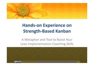 Hands-on Experience on
 Strength-Based Kanban
 A Metaphor and Tool to Boost Your
Lean Implementation Coaching Skills



This work is licensed under a Creative Commons Attribution-NonCommercial-ShareAlike 3.0 Unported License.
 