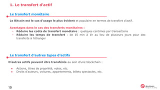 Le Bitcoin est le cas d’usage le plus évident et populaire en termes de transfert d’actif.
Avantages dans le cas des transferts monétaires :
• Réduire les coûts de transfert monétaire : quelques centimes par transactions
• Réduire les temps de transfert : de 10 min à 1h au lieu de plusieurs jours pour des
transferts à l’étranger
10
1. Le transfert d’actif
D’autres actifs peuvent être transférés au sein d’une blockchain :
● Actions, titres de propriété, votes, etc.
● Droits d’auteurs, voitures, appartements, billets spectacles, etc.
Le transfert monétaire
Le transfert d’autres types d’actifs
 