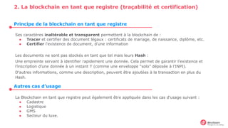 2. La blockchain en tant que registre (traçabilité et certification)
Ses caractères inaltérable et transparent permettent à la blockchain de :
● Tracer et certifier des document légaux : certificats de mariage, de naissance, diplôme, etc.
● Certifier l'existence de document, d’une information
Les documents ne sont pas stockés en tant que tel mais leurs Hash :
Une empreinte servant à identifier rapidement une donnée. Cela permet de garantir l’existence et
l’inscription d’une donnée à un instant T (comme une enveloppe “solo” déposée à l’INPI).
D’autres informations, comme une description, peuvent être ajoutées à la transaction en plus du
Hash.
La Blockchain en tant que registre peut également être appliquée dans les cas d’usage suivant :
● Cadastre
● Logistique
● GMS
● Secteur du luxe.
Principe de la blockchain en tant que registre
Autres cas d’usage
 