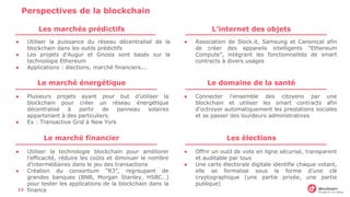 Perspectives de la blockchain
Les marchés prédictifs
● Utiliser la puissance du réseau décentralisé de la
blockchain dans les outils prédictifs
● Les projets d’Augur et Gnosis sont basés sur la
technologie Ethereum
● Applications : élections, marché financiers...
L’internet des objets
● Association de Slock.it, Samsung et Canonical afin
de créer des appareils intelligents “Ethereum
Compute”, intégrant les fonctionnalités de smart
contracts à divers usages
Le marché énergétique
● Plusieurs projets ayant pour but d’utiliser la
blockchain pour créer un réseau énergétique
décentralisé à partir de panneau solaires
appartenant à des particuliers
● Ex : Transactive Grid à New York
Le domaine de la santé
● Connecter l’ensemble des citoyens par une
blockchain et utiliser les smart contracts afin
d’octroyer automatiquement les prestations sociales
et se passer des lourdeurs administratives
Le marché financier
● Utiliser la technologie blockchain pour améliorer
l’efficacité, réduire les coûts et diminuer le nombre
d’intermédiaires dans le jeu des transactions
● Création du consortium “R3”, regroupant de
grandes banques (BNB, Morgan Stanley, HSBC…)
pour tester les applications de la blockchain dans la
finance
Les élections
● Offrir un outil de vote en ligne sécurisé, transparent
et auditable par tous
● Une carte électorale digitale identifie chaque votant,
elle se formalise sous la forme d’une clé
cryptographique (une partie privée, une partie
publique)
13
 