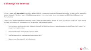 L’échange de données
Un cas d’usage de la Blockchain pourrait être la traçabilité des transactions concernant l’échange de données sociales, ceci en association
avec un dispositif d’identifiant neutre (ISEAN) qui est proposé à un premier niveau de pré-normalisation au CEN (Comité Européen de
Normalisation).
Dans le cadre des échanges franco-allemands sur le numérique pour établir des priorités de travail pour l’Europe sur le sujet Smart data et
Big data, la proposition de normalisation ISO de l’Australie vise plusieurs objectifs :
● Harmonisation des protocoles pour réaliser un dispositif de Blockchain (sachant que plusieurs systèmes différents sont aujourd’hui
couramment implémentés)
● Standardisation des messages de services utilisés
● Standardisation d’une interface de programmation (API)
● Gouvernance des dispositifs de la Blockchain
14
 
