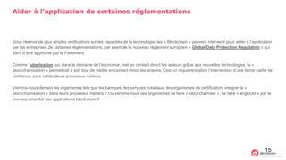 Aider à l’application de certaines réglementations
Sous réserve de plus amples vérifications sur les capacités de la technologie, les « Blockchain » peuvent intervenir pour aider à l’application
par les entreprises de certaines réglementations, par exemple le nouveau règlement européen « Global Data Protection Regulation » qui
vient d’être approuvé par le Parlement.
Comme l’uberisation qui, dans le domaine de l’économie, met en contact direct les acteurs grâce aux nouvelles technologies, la «
blockchainisation » permettrait à son tour de mettre en contact direct les acteurs. Ceux-ci requièrent alors l’intervention d’une tierce partie de
confiance, pour valider leurs processus métiers.
Verrons-nous demain les organismes tels que les banques, les services notariaux, les organismes de certification, intégrer la «
blockchainisation » dans leurs processus métiers ? Ou verrons-nous ces organismes se faire « blockchainiser », se faire « engloutir » par le
nouveau marché des applications blockchain ?
15
 