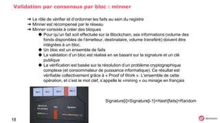 Validation par consensus par bloc : minner
18
➔ Le rôle de vérifier et d’ordonner les faits au sein du registre
➔ Minner est récompensé par le réseau
➔ Minner consiste à créer des bloques
◆ Pour qu’un fait soit effectuée sur la Blockchain, ses informations (volume des
fonds disponibles de l’émetteur, destinataire, volume transféré) doivent être
intégrées à un bloc.
◆ Un bloc est un ensemble de faits
◆ La validation d’un bloc est réalisé en se basant sur la signature et un clé
publique
◆ La vérification est basée sur la résolution d’un problème cryptographique
complexe (et consommateur de puissance informatique). Ce résultat est
vérifiable collectivement grâce à « Proof of Work ». L’ensemble de cette
opération, et c’est le mot clef, s’appelle le «mining » ou minage en français
Signature[i]=Signature[i-1]+Hash[faits]+Random
 