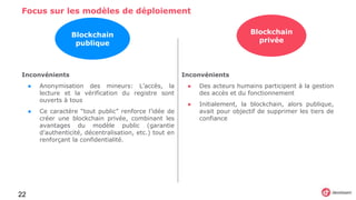 Focus sur les modèles de déploiement
22
Inconvénients
● Anonymisation des mineurs: L’accès, la
lecture et la vérification du registre sont
ouverts à tous
● Ce caractère “tout public” renforce l’idée de
créer une blockchain privée, combinant les
avantages du modèle public (garantie
d’authenticité, décentralisation, etc.) tout en
renforçant la confidentialité.
Inconvénients
● Des acteurs humains participent à la gestion
des accès et du fonctionnement
● Initialement, la blockchain, alors publique,
avait pour objectif de supprimer les tiers de
confiance
Blockchain
publique
Blockchain
privée
 