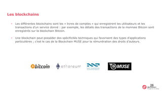 Les blockchains
• Les différentes blockchains sont les « livres de comptes » qui enregistrent les utilisateurs et les
transactions d’un service donné : par exemple, les détails des transactions de la monnaie Bitcoin sont
enregistrés sur la blockchain Bitcoin.
• Une blockchain peut posséder des spécificités techniques qui favorisent des types d’applications
particulières ; c’est le cas de la Blockchain MUSE pour la rémunération des droits d’auteurs.
26
 