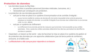 Protection de données
• Les données issues du Big Data :
• peuvent être à caractère personnel (données médicales, bancaires, etc.)
• nécessitent par conséquent une protection.
• La protection de ces données peuvent être
• soit par la mise en place d’un système d’anonymisation et de contrôle d’intégrité :
• a pour but de modifier le contenu de donnée afin de rendre impossible le lien entre la personne
physique ou morale et la donnée. Le contrôle d’intégrité d’une donnée vise à déterminer si une donnée
a été, ou non, altérée.
• soit par un système de chiffrement.
• Le chiffrement d’une donnée permet de s’assurer que la donnée n’est accessible qu’aux entités
autorisées . Ainsi, seules les entités autorisées détiendront les clés leur permettant de déchiffrer la
donnée en question.
• Cependant, un besoin se fait sentir : celui de favoriser la mise en place d’un système de gestion et
de protection des données par une approche collaborative (pas de tierce partie de confiance),
anonyme, et à faible coût.
• La Blockchain a été conçue pour répondre à ce besoin
30
 