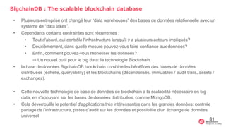 BigchainDB : The scalable blockchain database
• Plusieurs entreprise ont changé leur “data warehouses” des bases de données relationnelle avec un
système de “data lakes”.
• Cependants certains contraintes sont récurrentes :
• Tout d'abord, qui contrôle l'infrastructure lorsqu'il y a plusieurs acteurs impliqués?
• Deuxièmement, dans quelle mesure pouvez-vous faire confiance aux données?
• Enfin, comment pouvez-vous monétiser les données?
⇒ Un nouvel outil pour le big data: la technologie Blockchain
• la base de données BigchainDB blockchain combine les bénéfices des bases de données
distribuées (échelle, queryability) et les blockchains (décentralisés, immuables / audit trails, assets /
exchanges).
• Cette nouvelle technologie de base de données de blockchain a la scalabilité nécessaire en big
data, en s'appuyant sur les bases de données distribuées, comme MongoDB.
• Cela déverrouille le potentiel d'applications très intéressantes dans les grandes données: contrôle
partagé de l'infrastructure, pistes d'audit sur les données et possibilité d'un échange de données
universel
31
 