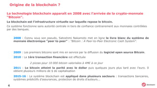 4
Origine de la blockchain ?
2008 : Connu sous son pseudo, Satoshimi Nakamoto met en ligne le livre blanc du système de
monnaie électronique “peer to peer” : “Bitcoin : A Peer-to-Peer Electronic Cash System”.
2009 : Les premiers bitcoins sont mis en service par la diffusion du logiciel open source Bitcoin.
2010 : La 1ère transaction financière est effectuée
2 pizzas pour 10 000 bitcoin valorisées à 4M€ à ce jour
2011 : Le bitcoin atteint la parité avec le dollar puis quelques jours plus tard avec l’euro. Il
obtient plusieurs millions de $ de capitalisation
2015-16 : Le système blockchain est appliqué dans plusieurs secteurs : transactions bancaires,
systèmes prédictifs d’assurances, protection de droits d’auteurs...
La technologie blockchain apparaît en 2008 avec l’arrivée de la crypto-monnaie
“Bitcoin”.
La blockchain est l’infrastructure virtuelle sur laquelle repose le bitcoin.
Ce système fonctionne sans autorité centrale ni tiers de confiance contrairement aux monnaies contrôlées
par des banques.
 