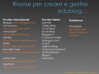 Provider internazionali Blogger  www.blogger.com   msn spaces  www.msnspaces.com   Yahoo!360°  http://360.yahoo.com/   Manila:  http://manila.userland.com/ Radio  http://radio.userland.com/   Movable Type:  http://www.movabletype.org/   pMachine:  http://www.pmachine.com/   TypePad:  http://www.typepad.com/ Provider italiani Splinder Virgilio Blog Tiscali Blog Excite Blog  Bloggers.it  il Cannocchiale iobloggo.com Aruba Digiland Blog Clarence/supereva DiaBLOGando Blogs.it Leonardo Piattaforme Wordpress Movable Type   Radio Userland   Nucleus   M. Repetto  4 Marzo 2009 – I.R.I.D.E. 