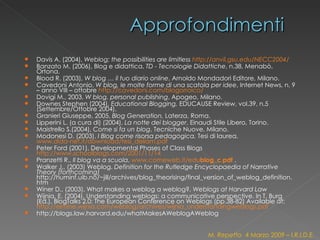 Davis A. (2004),  Weblog; the possibilities are limitless  http ://anvil.gsu.edu/NECC2004 /   Banzato M. (2006), Blog e didattica,  TD - Tecnologie Didattiche , n.38, Menabò, Ortona. Blood R. (2003),  W blog … il tuo diario online , Arnoldo Mondadori Editore, Milano.  Cavedoni Antonio,  W blog, le molte forme di una scatola per idee , Internet News, n. 9 – anno VIII – ottobre  http://cavedoni.com/blogorroico/   Dovigi M., 2003,  W blog, personal publishing , Apogeo, Milano.  Downes Stephen (2004),  Educational Blogging,  EDUCAUSE Review, vol.39, n.5 (Settembre/Ottobre 2004). Granieri Giuseppe, 2005,  Blog Generation,  Laterza, Roma. Lipperini L. (a cura di) (2004),  La notte dei blogger , Einaudi Stile Libero, Torino. Maistrello S.(2004),  Come si fa un blog , Tecniche Nuove, Milano. Modonesi D. (2003),  I Blog come risorsa pedagogica,  Tesi di laurea,  www.dida-net.it/download/tesi_deliam.pdf   Peter Ford (2001), Developmental Phases of Class Blogs  http://www.schoolblogs.com/2001/11/14 Pranzetti R.,  Il blog va a scuola ,  www.comeweb.it/edu blog_c.pdf  . Walker J., (2003) Weblog.  Definition for the Rutledge Encyclopaedia of Narrative Theory (forthcoming)  http://huminf.uib.no/~jill/archives/blog_theorising/final_version_of_weblog_definition.htm Winer D., (2003), What makes a weblog a weblog?,  Weblogs at Harvard Law Wijnia, E. (2004). Understanding weblogs: a communicative perspective. In T. Burg (Ed.), BlogTalks 2.0: The European Conference on Weblogs (pp.38-82) Available at:  http://elmine.wijnia.com/weblog/archives/wijnia_understandingweblogs.pdf   http://blogs.law.harvard.edu/whatMakesAWeblogAWeblog M. Repetto  4 Marzo 2009 – I.R.I.D.E. 