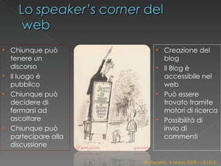 Chiunque può tenere un discorso Il luogo è pubblico Chiunque può decidere di fermarsi ad ascoltare Chiunque può partecipare alla discussione Creazione del blog Il Blog è accessibile nel web Può essere trovato tramite motori di ricerca Possibilità di invio di commenti M. Repetto  4 Marzo 2009 – I.R.I.D.E. 