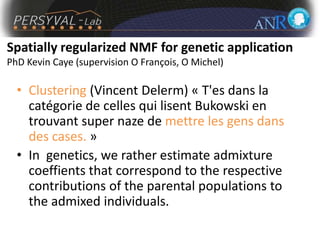 Spatially regularized NMF for genetic application
PhD Kevin Caye (supervision O François, O Michel)
• Clustering (Vincent Delerm) « T'es dans la
catégorie de celles qui lisent Bukowski en
trouvant super naze de mettre les gens dans
des cases. »
• In genetics, we rather estimate admixture
coeffients that correspond to the respective
contributions of the parental populations to
the admixed individuals.
 