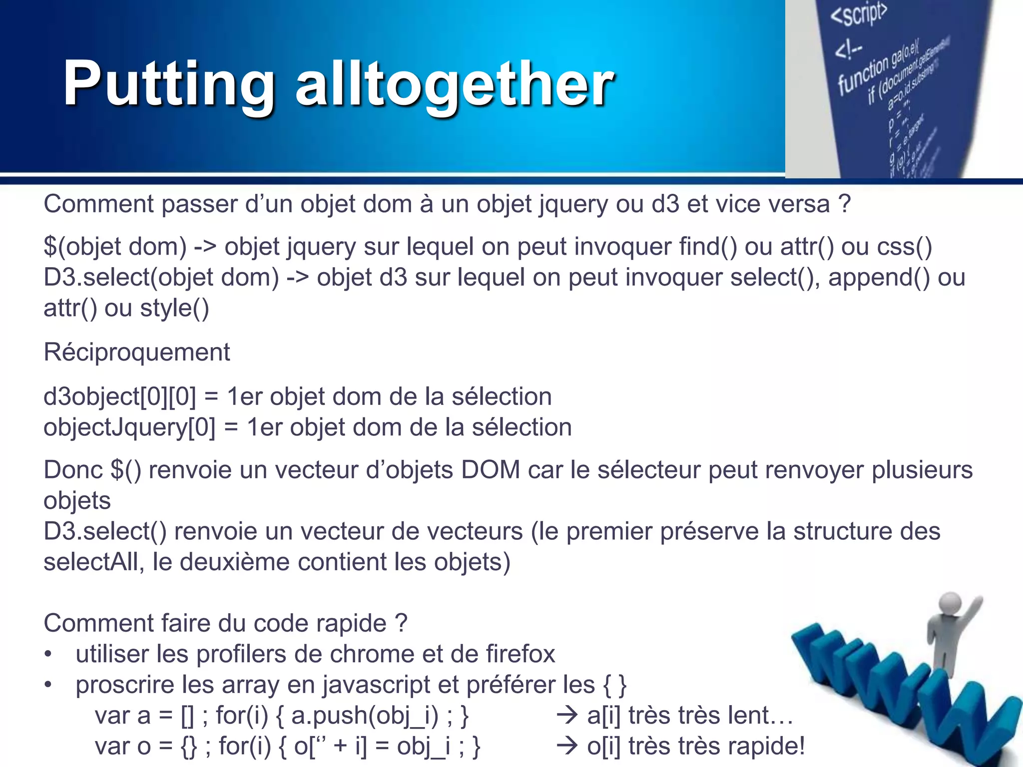 Putting alltogether 
Comment passer d’un objet dom à un objet jquery ou d3 et vice versa ? 
$(objet dom) -> objet jquery sur lequel on peut invoquer find() ou attr() ou css() 
D3.select(objet dom) -> objet d3 sur lequel on peut invoquer select(), append() ou 
attr() ou style() 
Réciproquement 
d3object[0][0] = 1er objet dom de la sélection 
objectJquery[0] = 1er objet dom de la sélection 
Donc $() renvoie un vecteur d’objets DOM car le sélecteur peut renvoyer plusieurs 
objets 
D3.select() renvoie un vecteur de vecteurs (le premier préserve la structure des 
selectAll, le deuxième contient les objets) 
Comment faire du code rapide ? 
• utiliser les profilers de chrome et de firefox 
• proscrire les array en javascript et préférer les { } 
var a = [] ; for(i) { a.push(obj_i) ; }  a[i] très très lent… 
var o = {} ; for(i) { o[‘’ + i] = obj_i ; }  o[i] très très rapide! 
 