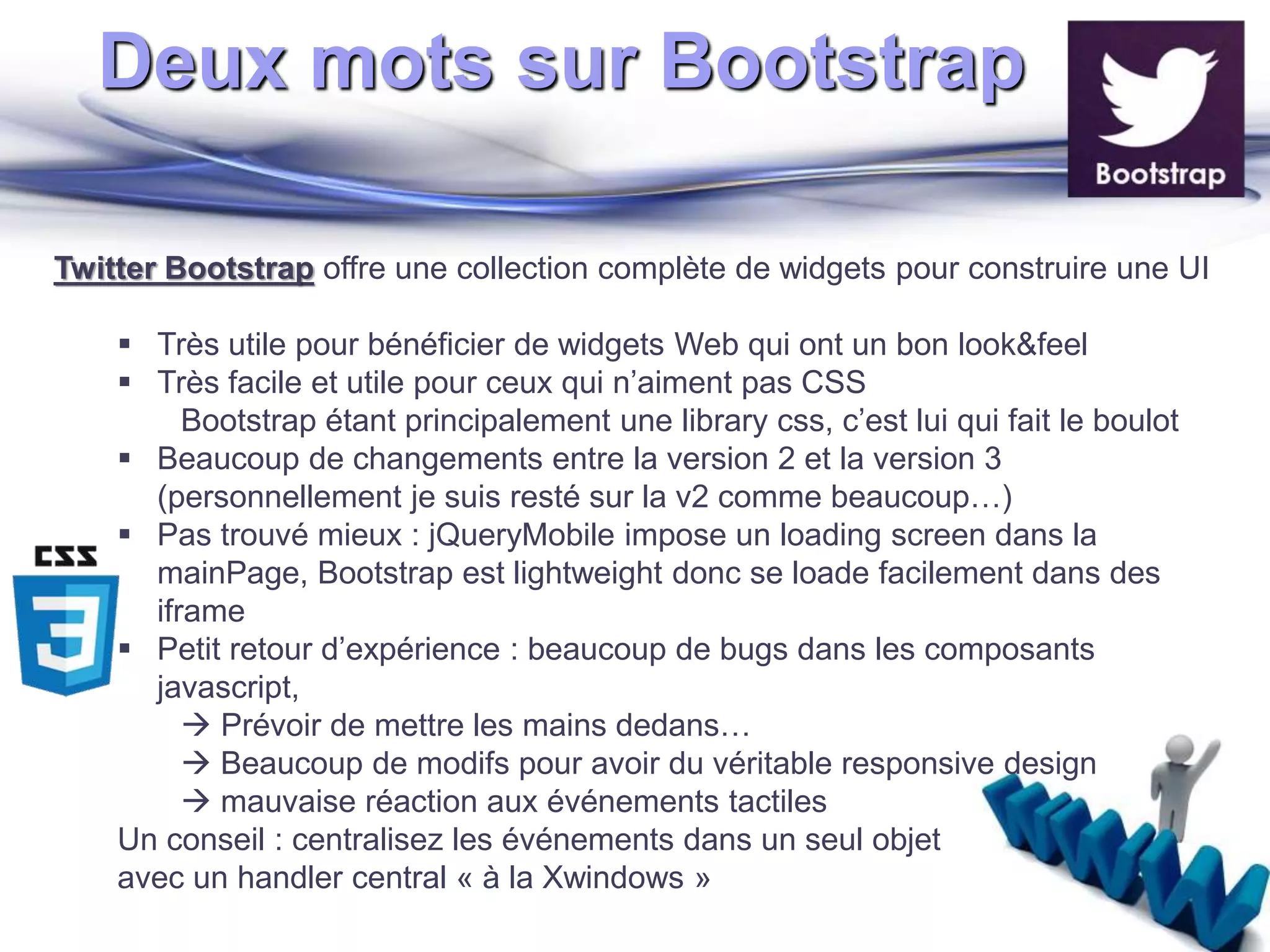 Deux mots sur Bootstrap 
Twitter Bootstrap offre une collection complète de widgets pour construire une UI 
 Très utile pour bénéficier de widgets Web qui ont un bon look&feel 
 Très facile et utile pour ceux qui n’aiment pas CSS 
Bootstrap étant principalement une library css, c’est lui qui fait le boulot 
 Beaucoup de changements entre la version 2 et la version 3 
(personnellement je suis resté sur la v2 comme beaucoup…) 
 Pas trouvé mieux : jQueryMobile impose un loading screen dans la 
mainPage, Bootstrap est lightweight donc se loade facilement dans des 
iframe 
 Petit retour d’expérience : beaucoup de bugs dans les composants 
javascript, 
 Prévoir de mettre les mains dedans… 
 Beaucoup de modifs pour avoir du véritable responsive design 
 mauvaise réaction aux événements tactiles 
Un conseil : centralisez les événements dans un seul objet 
avec un handler central « à la Xwindows » 
 