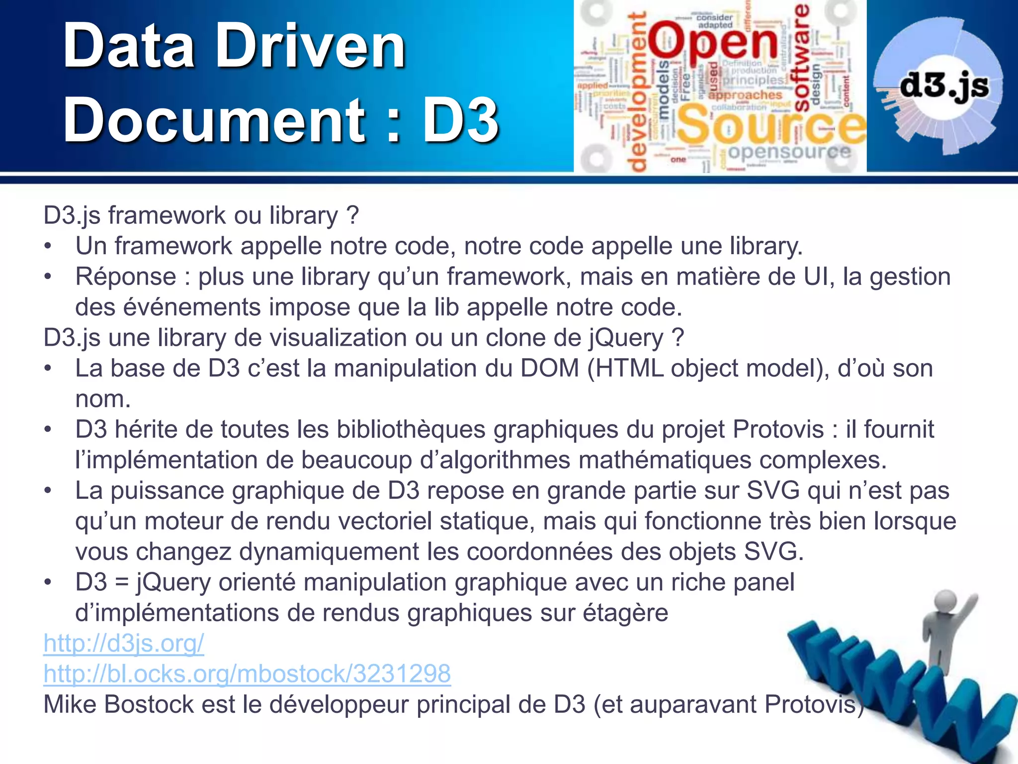 Data Driven 
Document : D3 
D3.js framework ou library ? 
• Un framework appelle notre code, notre code appelle une library. 
• Réponse : plus une library qu’un framework, mais en matière de UI, la gestion 
des événements impose que la lib appelle notre code. 
D3.js une library de visualization ou un clone de jQuery ? 
• La base de D3 c’est la manipulation du DOM (HTML object model), d’où son 
nom. 
• D3 hérite de toutes les bibliothèques graphiques du projet Protovis : il fournit 
l’implémentation de beaucoup d’algorithmes mathématiques complexes. 
• La puissance graphique de D3 repose en grande partie sur SVG qui n’est pas 
qu’un moteur de rendu vectoriel statique, mais qui fonctionne très bien lorsque 
vous changez dynamiquement les coordonnées des objets SVG. 
• D3 = jQuery orienté manipulation graphique avec un riche panel 
d’implémentations de rendus graphiques sur étagère 
http://d3js.org/ 
http://bl.ocks.org/mbostock/3231298 
Mike Bostock est le développeur principal de D3 (et auparavant Protovis) 
 