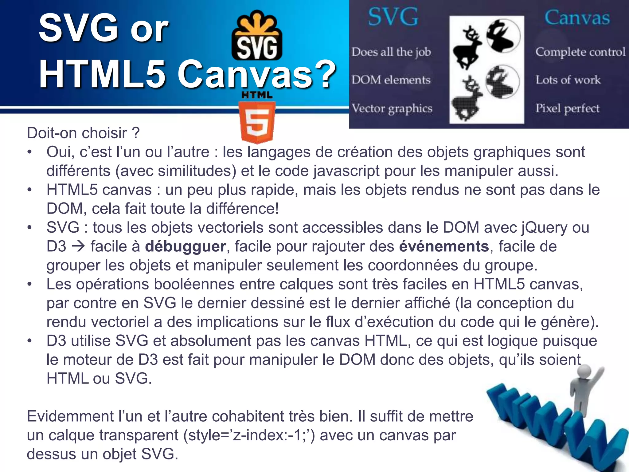 SVG or 
HTML5 Canvas? 
Doit-on choisir ? 
• Oui, c’est l’un ou l’autre : les langages de création des objets graphiques sont 
différents (avec similitudes) et le code javascript pour les manipuler aussi. 
• HTML5 canvas : un peu plus rapide, mais les objets rendus ne sont pas dans le 
DOM, cela fait toute la différence! 
• SVG : tous les objets vectoriels sont accessibles dans le DOM avec jQuery ou 
D3  facile à débugguer, facile pour rajouter des événements, facile de 
grouper les objets et manipuler seulement les coordonnées du groupe. 
• Les opérations booléennes entre calques sont très faciles en HTML5 canvas, 
par contre en SVG le dernier dessiné est le dernier affiché (la conception du 
rendu vectoriel a des implications sur le flux d’exécution du code qui le génère). 
• D3 utilise SVG et absolument pas les canvas HTML, ce qui est logique puisque 
le moteur de D3 est fait pour manipuler le DOM donc des objets, qu’ils soient 
HTML ou SVG. 
Evidemment l’un et l’autre cohabitent très bien. Il suffit de mettre 
un calque transparent (style=’z-index:-1;’) avec un canvas par 
dessus un objet SVG. 
 