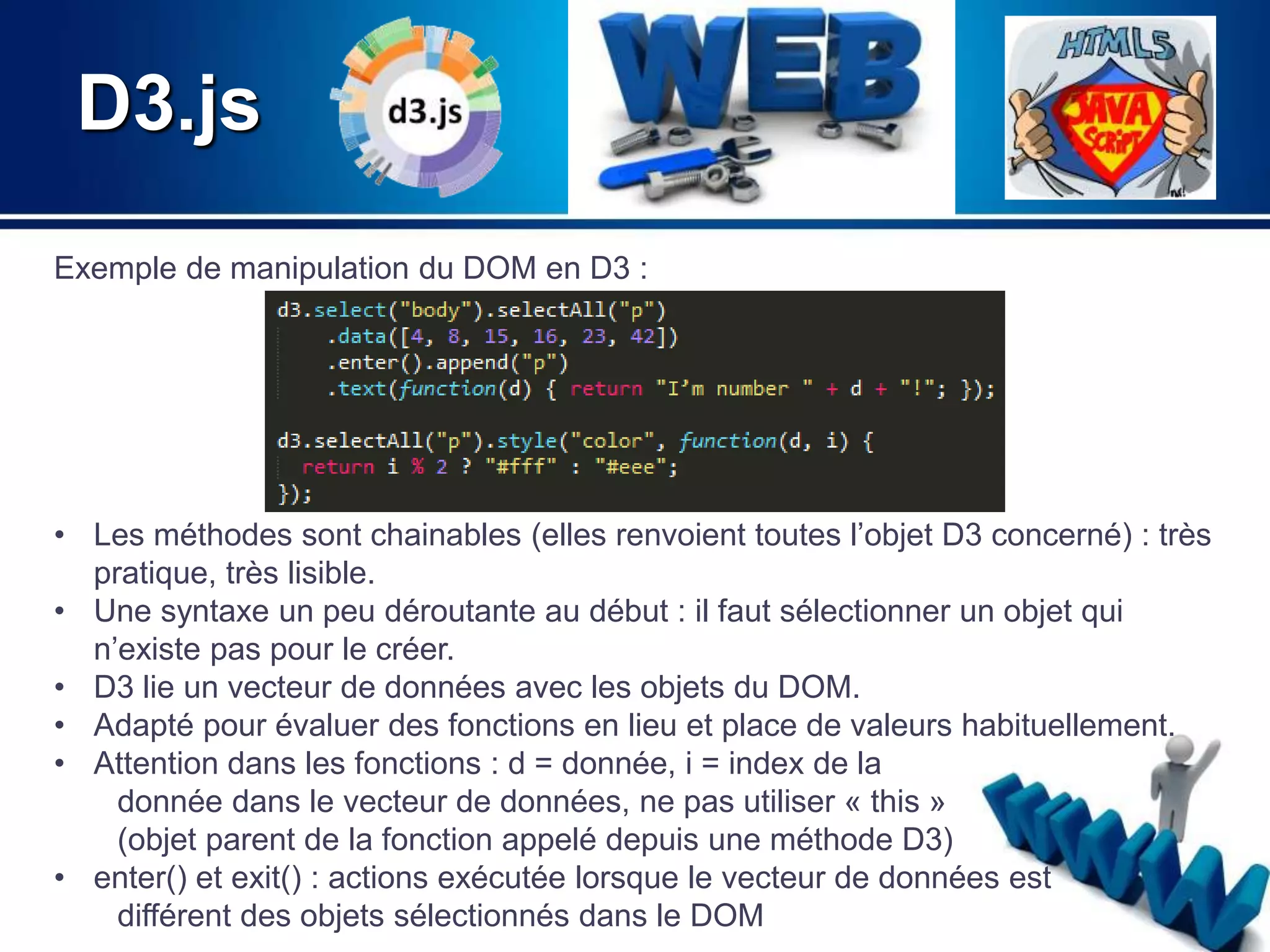D3.js 
Exemple de manipulation du DOM en D3 : 
• Les méthodes sont chainables (elles renvoient toutes l’objet D3 concerné) : très 
pratique, très lisible. 
• Une syntaxe un peu déroutante au début : il faut sélectionner un objet qui 
n’existe pas pour le créer. 
• D3 lie un vecteur de données avec les objets du DOM. 
• Adapté pour évaluer des fonctions en lieu et place de valeurs habituellement. 
• Attention dans les fonctions : d = donnée, i = index de la 
donnée dans le vecteur de données, ne pas utiliser « this » 
(objet parent de la fonction appelé depuis une méthode D3) 
• enter() et exit() : actions exécutée lorsque le vecteur de données est 
différent des objets sélectionnés dans le DOM 
 