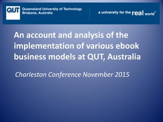 An account and analysis of the
implementation of various ebook
business models at QUT, Australia
Charleston Conference November 2015
 