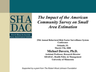 The Impact of the American Community Survey on Small Area Estimation 25th Annual Behavioral Risk Factor Surveillance System Conference Orlando, FL March 17th, 2008 Michael Davern, Ph.D.  Assistant Professor, Research Director SHADAC, Health Policy & Management University of Minnesota Supported by a grant from The Robert Wood Johnson Foundation 