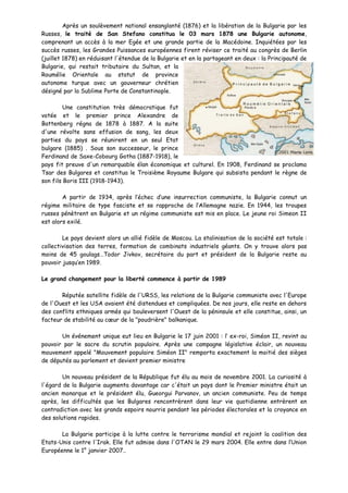 Après un soulèvement national ensanglanté (1876) et la libération de la Bulgarie par les
Russes, le traité de San Stefano constitua le 03 mars 1878 une Bulgarie autonome,
comprenant un accès à la mer Egée et une grande partie de la Macédoine. Inquiétées par les
succès russes, les Grandes Puissances européennes firent réviser ce traité au congrès de Berlin
(juillet 1878) en réduisant l'étendue de la Bulgarie et en la partageant en deux : la Principauté de
Bulgarie, qui restait tributaire du Sultan, et la
Roumélie Orientale au statut de province
autonome turque avec un gouverneur chrétien
désigné par la Sublime Porte de Constantinople.

         Une constitution très démocratique fut
votée et le premier prince Alexandre de
Battenberg régna de 1878 à 1887. A la suite
d'une révolte sans effusion de sang, les deux
parties du pays se réunirent en un seul Etat
bulgare (1885) . Sous son successeur, le prince
Ferdinand de Saxe-Cobourg Gotha (1887-1918), le
pays fit preuve d'un remarquable élan économique et culturel. En 1908, Ferdinand se proclama
Tsar des Bulgares et constitua le Troisième Royaume Bulgare qui subsista pendant le règne de
son fils Boris III (1918-1943).

        A partir de 1934, après l’échec d’une insurrection communiste, la Bulgarie connut un
régime militaire de type fasciste et se rapproche de l’Allemagne nazie. En 1944, les troupes
russes pénètrent en Bulgarie et un régime communiste est mis en place. Le jeune roi Simeon II
est alors exilé.

        Le pays devient alors un allié fidèle de Moscou. La stalinisation de la société est totale :
collectivisation des terres, formation de combinats industriels géants. On y trouve alors pas
moins de 45 goulags…Todor Jivkov, secrétaire du part et président de la Bulgarie reste au
pouvoir jusqu’en 1989.

Le grand changement pour la liberté commence à partir de 1989

       Réputée satellite fidèle de l'URSS, les relations de la Bulgarie communiste avec l'Europe
de l'Ouest et les USA avaient été distendues et compliquées. De nos jours, elle reste en dehors
des conflits ethniques armés qui bouleversent l'Ouest de la péninsule et elle constitue, ainsi, un
facteur de stabilité au cœur de la "poudrière" balkanique.

       Un événement unique eut lieu en Bulgarie le 17 juin 2001 : l’ ex-roi, Siméon II, revint au
pouvoir par le sacre du scrutin populaire. Après une campagne législative éclair, un nouveau
mouvement appelé "Mouvement populaire Siméon II" remporta exactement la moitié des sièges
de députés au parlement et devient premier ministre

        Un nouveau président de la République fut élu au mois de novembre 2001. La curiosité à
l'égard de la Bulgarie augmenta davantage car c'était un pays dont le Premier ministre était un
ancien monarque et le président élu, Gueorgui Parvanov, un ancien communiste. Peu de temps
après, les difficultés que les Bulgares rencontrèrent dans leur vie quotidienne entrèrent en
contradiction avec les grands espoirs nourris pendant les périodes électorales et la croyance en
des solutions rapides.

       La Bulgarie participe à la lutte contre le terrorisme mondial et rejoint la coalition des
Etats-Unis contre l'Irak. Elle fut admise dans l'OTAN le 29 mars 2004. Elle entre dans l’Union
Européenne le 1° janvier 2007..
 
