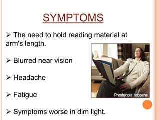 SYMPTOMS
 The need to hold reading material at
arm's length.
 Blurred near vision
 Headache
 Fatigue
 Symptoms worse in dim light.
 