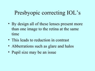 Presbyopic correcting IOL’s
• By design all of these lenses present more
than one image to the retina at the same
time
• This leads to reduction in contrast
• Abberrations such as glare and halos
• Pupil size may be an issue
 