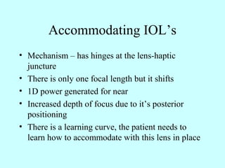 Accommodating IOL’s
• Mechanism – has hinges at the lens-haptic
juncture
• There is only one focal length but it shifts
• 1D power generated for near
• Increased depth of focus due to it’s posterior
positioning
• There is a learning curve, the patient needs to
learn how to accommodate with this lens in place
 
