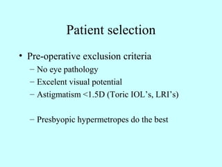 Patient selection
• Pre-operative exclusion criteria
– No eye pathology
– Excelent visual potential
– Astigmatism <1.5D (Toric IOL’s, LRI’s)
– Presbyopic hypermetropes do the best
 