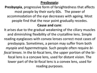 Presbyopia:
Presbyopia, progressive form of farsightedness that affects
most people by their early 60s. The power of
accommodation of the eye decreases with ageing. Most
people find that the near point gradually recedes.
Cause and cure:
It arises due to the gradual weakening of the ciliary muscles
and diminishing flexibility of the crystalline lens. Simple
reading eyeglasses with convex lenses correct most cases of
presbyopia. Sometimes, a person may suffer from both
myopia and hypermetropia. Such people often require bifocal lenses. In the bi-focal lens, the upper portion of the bifocal lens is a concave lens, used for distant vision. The
lower part of the bi-focal lens is a convex lens, used for
reading purposes.

 