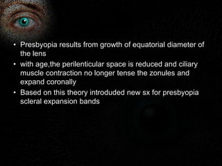 • Presbyopia results from growth of equatorial diameter of 
the lens 
• with age,the perilenticular space is reduced and ciliary 
muscle contraction no longer tense the zonules and 
expand coronally 
• Based on this theory introduded new sx for presbyopia 
scleral expansion bands 
 