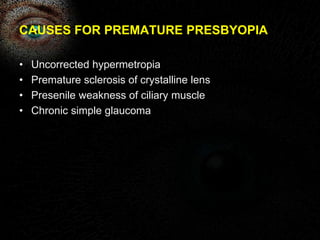 CAUSES FOR PREMATURE PRESBYOPIA 
• Uncorrected hypermetropia 
• Premature sclerosis of crystalline lens 
• Presenile weakness of ciliary muscle 
• Chronic simple glaucoma 
 