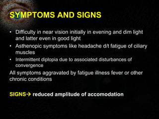 SYMPTOMS AND SIGNS 
• Difficulty in near vision initially in evening and dim light 
and latter even in good light 
• Asthenopic symptoms like headache d/t fatigue of ciliary 
muscles 
• Intermittent diplopia due to associated disturbances of 
convergence 
All symptoms aggravated by fatigue illness fever or other 
chronic conditions 
SIGNS reduced amplitude of accomodation 
 